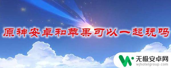 原神苹果手机和安卓手机能一起玩吗 原神安卓和苹果版可以一起联机吗